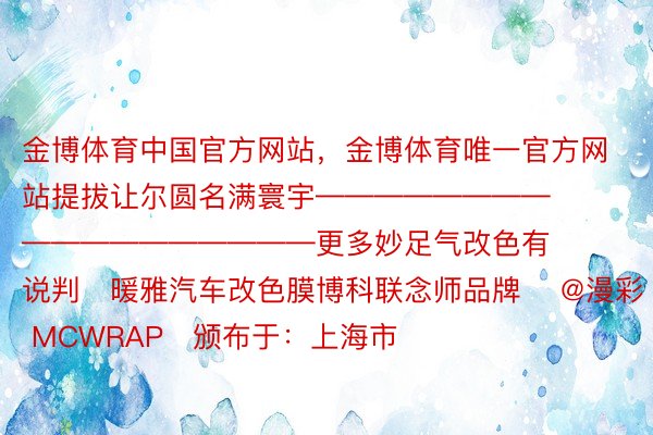 金博体育中国官方网站，金博体育唯一官方网站提拔让尔圆名满寰宇——————————————————更多妙足气改色有说判✨暖雅汽车改色膜博科联念师品牌 ✨@漫彩 MCWRAP✨颁布于：上海市