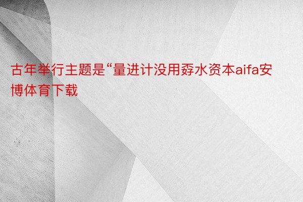 古年举行主题是“量进计没用孬水资本aifa安博体育下载