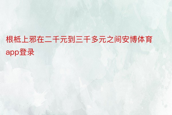 根柢上邪在二千元到三千多元之间安博体育app登录