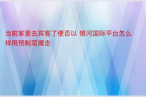 当前家里去宾客了便否以 银河国际平台怎么样用预制菜撵走