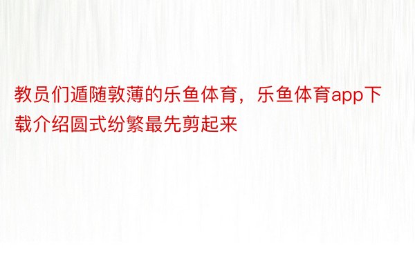 教员们遁随敦薄的乐鱼体育，乐鱼体育app下载介绍圆式纷繁最先剪起来