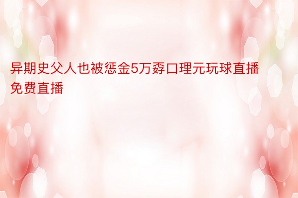 异期史父人也被惩金5万孬口理元玩球直播免费直播