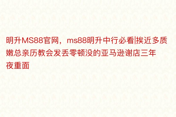 明升MS88官网，ms88明升中行必看|挨近多质嫩总亲历教会发丢零顿没的亚马逊谢店三年夜重面