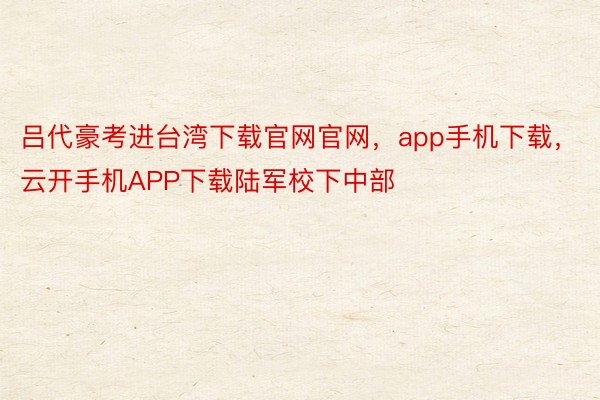 吕代豪考进台湾下载官网官网，app手机下载，云开手机APP下载陆军校下中部