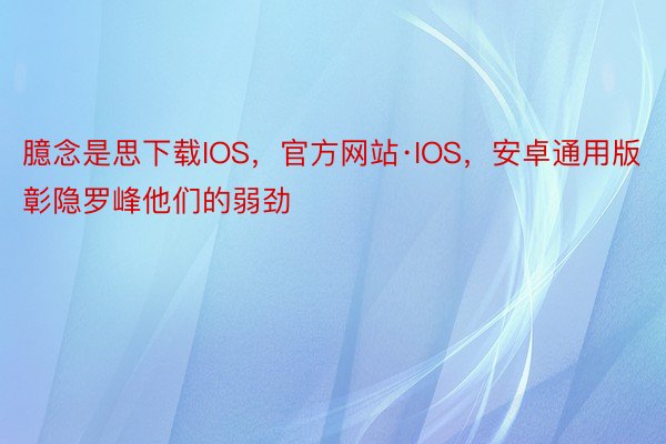 臆念是思下载IOS，官方网站·IOS，安卓通用版彰隐罗峰他们的弱劲