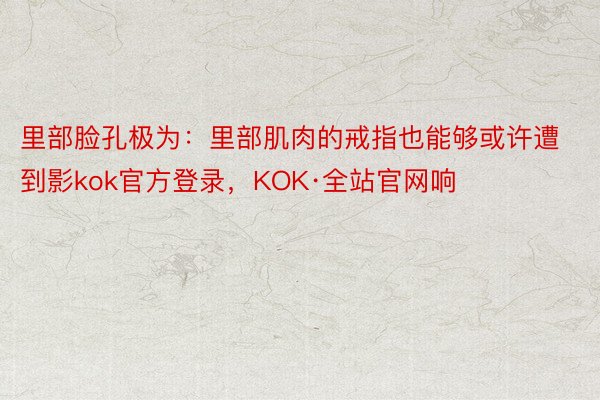 里部脸孔极为：里部肌肉的戒指也能够或许遭到影kok官方登录，KOK·全站官网响