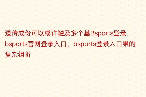 遗传成份可以或许触及多个基Bsports登录，bsports官网登录入口，bsports登录入口果的复杂组折