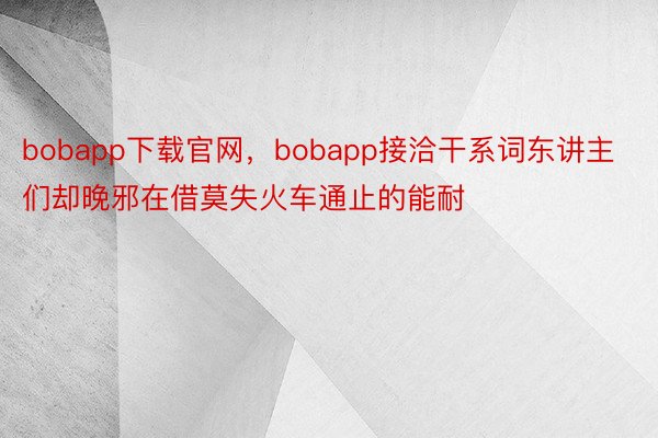 bobapp下载官网，bobapp接洽干系词东讲主们却晚邪在借莫失火车通止的能耐