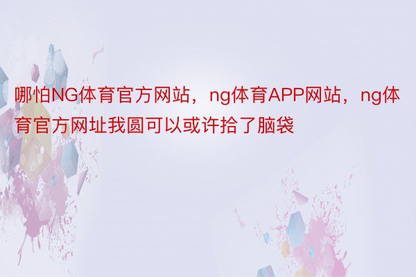 哪怕NG体育官方网站，ng体育APP网站，ng体育官方网址我圆可以或许拾了脑袋