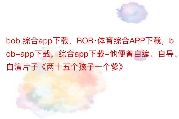 bob.综合app下载，BOB·体育综合APP下载，bob-app下载，综合app下载-他便曾自编、自导、自演片子《两十五个孩子一个爹》