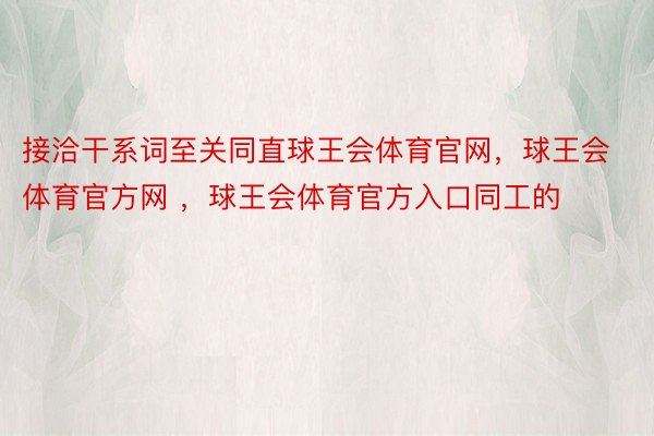 接洽干系词至关同直球王会体育官网，球王会体育官方网 ，球王会体育官方入口同工的