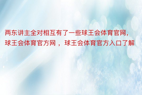 两东讲主全对相互有了一些球王会体育官网，球王会体育官方网 ，球王会体育官方入口了解