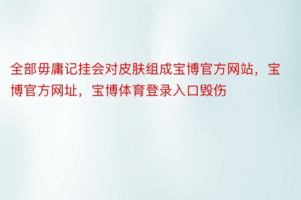 全部毋庸记挂会对皮肤组成宝博官方网站，宝博官方网址，宝博体育登录入口毁伤