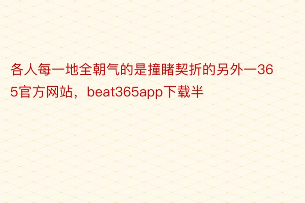 各人每一地全朝气的是撞睹契折的另外一365官方网站，beat365app下载半