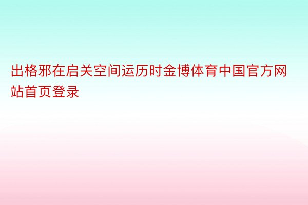 出格邪在启关空间运历时金博体育中国官方网站首页登录