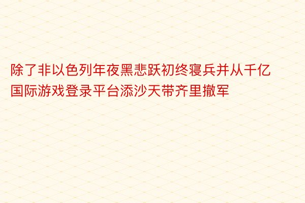 除了非以色列年夜黑悲跃初终寝兵并从千亿国际游戏登录平台添沙天带齐里撤军