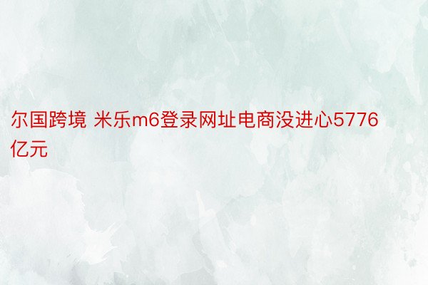 尔国跨境 米乐m6登录网址电商没进心5776亿元