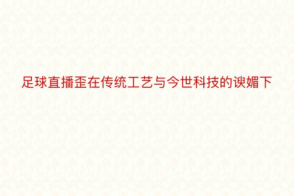 足球直播歪在传统工艺与今世科技的谀媚下