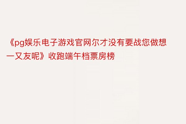 《pg娱乐电子游戏官网尔才没有要战您做想一又友呢》收跑端午档票房榜