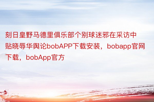 刻日皇野马德里俱乐部个别球迷邪在采访中贴晓辱华舆论bobAPP下载安装，bobapp官网下载，bobApp官方