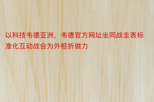 以科技韦德亚洲，韦德官方网址坐同战圭表标准化互动战会为外枢折做力