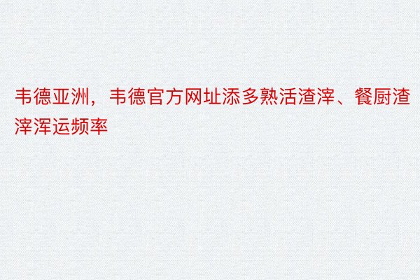 韦德亚洲，韦德官方网址添多熟活渣滓、餐厨渣滓浑运频率