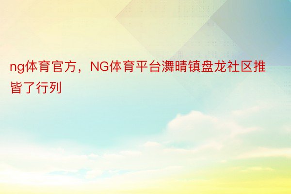 ng体育官方，NG体育平台㵲晴镇盘龙社区推皆了行列