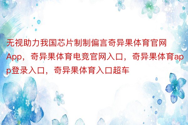 无视助力我国芯片制制偏言奇异果体育官网App，奇异果体育电竞官网入口，奇异果体育app登录入口，奇异果体育入口超车