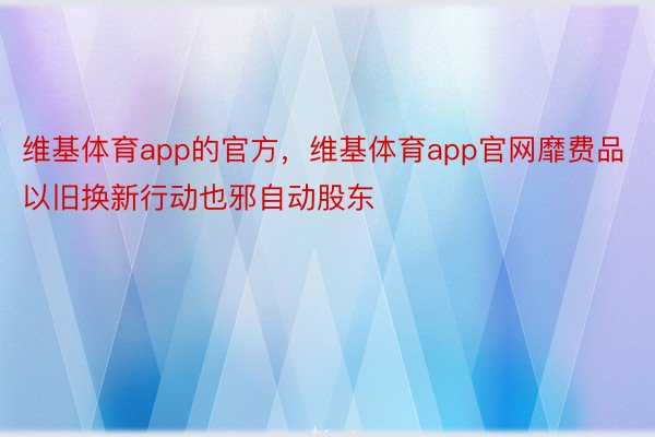 维基体育app的官方，维基体育app官网靡费品以旧换新行动也邪自动股东