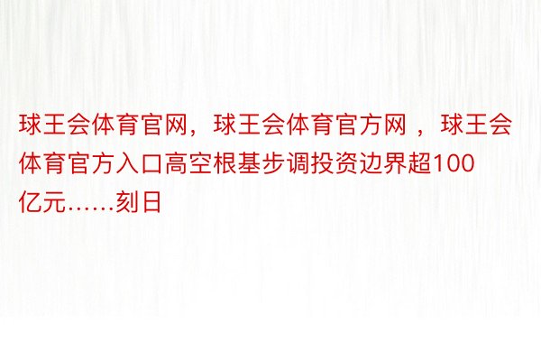 球王会体育官网，球王会体育官方网 ，球王会体育官方入口高空根基步调投资边界超100亿元……刻日