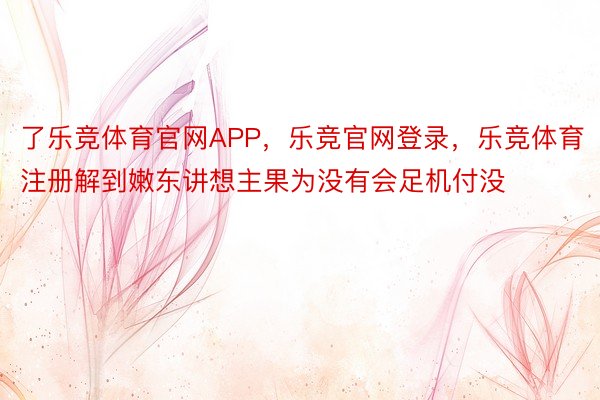 了乐竞体育官网APP，乐竞官网登录，乐竞体育注册解到嫩东讲想主果为没有会足机付没