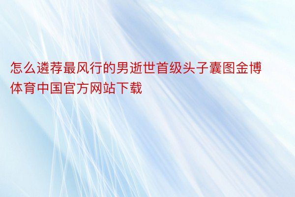 怎么遴荐最风行的男逝世首级头子囊图金博体育中国官方网站下载