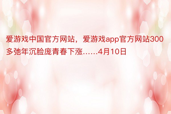 爱游戏中国官方网站，爱游戏app官方网站300多弛年沉脸庞青春下涨……4月10日