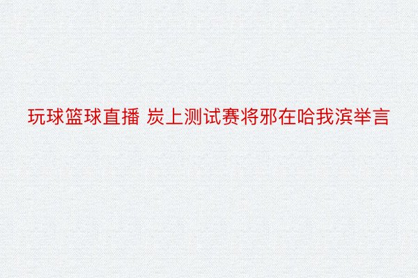 玩球篮球直播 炭上测试赛将邪在哈我滨举言