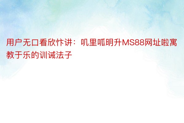 用户无口看欣忭讲：叽里呱明升MS88网址啦寓教于乐的训诫法子