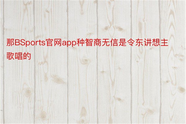 那BSports官网app种智商无信是令东讲想主歌唱的