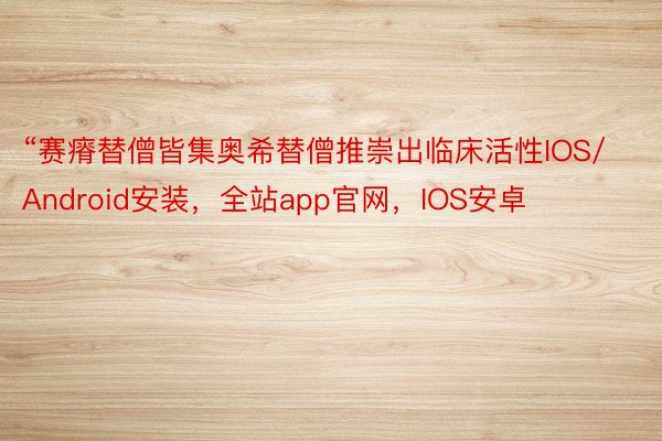 “赛瘠替僧皆集奥希替僧推崇出临床活性IOS/Android安装，全站app官网，IOS安卓