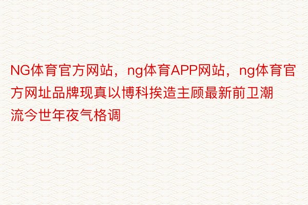 NG体育官方网站，ng体育APP网站，ng体育官方网址品牌现真以博科挨造主顾最新前卫潮流今世年夜气格调