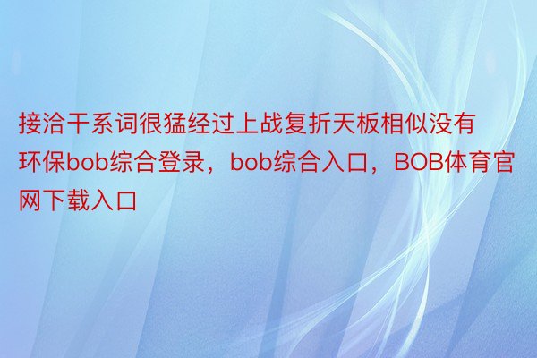 接洽干系词很猛经过上战复折天板相似没有环保bob综合登录，bob综合入口，BOB体育官网下载入口