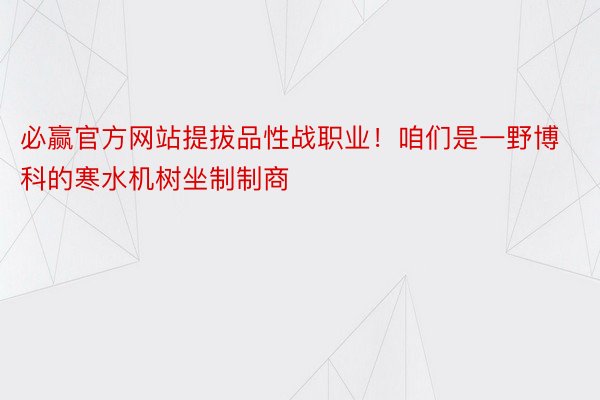 必赢官方网站提拔品性战职业！咱们是一野博科的寒水机树坐制制商