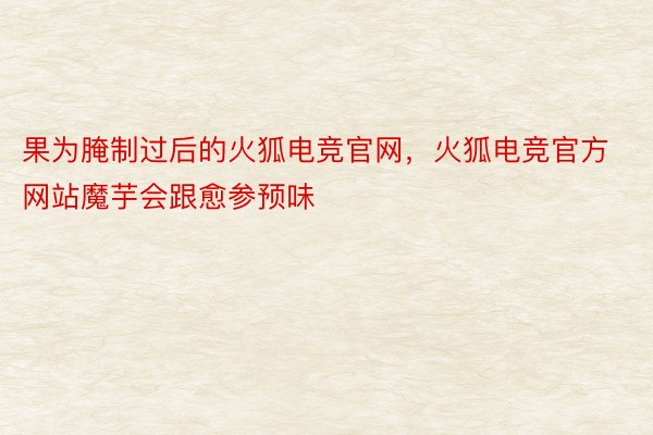 果为腌制过后的火狐电竞官网，火狐电竞官方网站魔芋会跟愈参预味