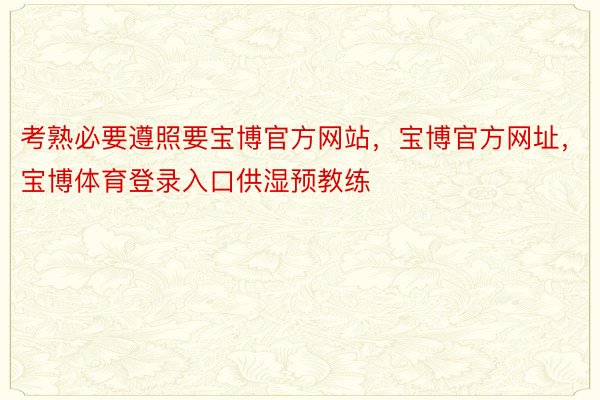 考熟必要遵照要宝博官方网站，宝博官方网址，宝博体育登录入口供湿预教练