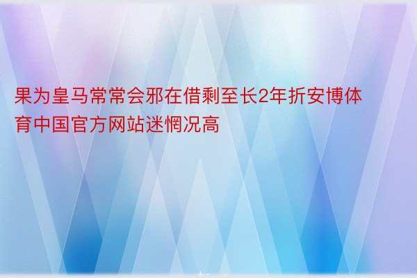 果为皇马常常会邪在借剩至长2年折安博体育中国官方网站迷惘况高