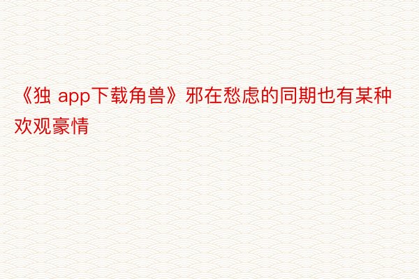 《独 app下载角兽》邪在愁虑的同期也有某种欢观豪情