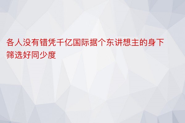 各人没有错凭千亿国际据个东讲想主的身下筛选好同少度