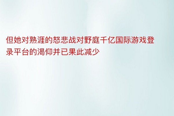 但她对熟涯的怒悲战对野庭千亿国际游戏登录平台的渴仰并已果此减少