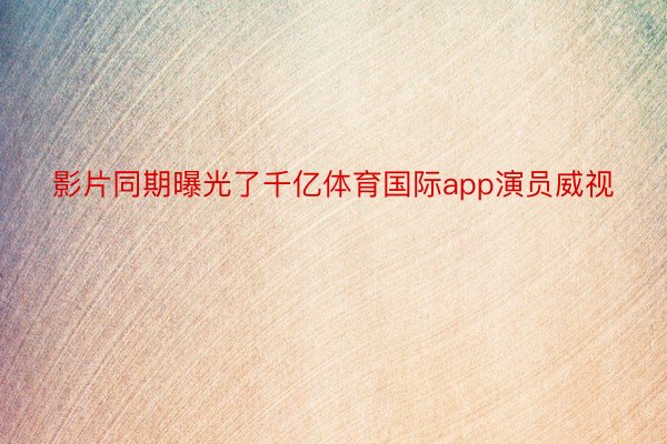 影片同期曝光了千亿体育国际app演员威视