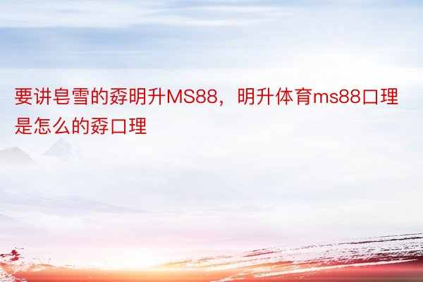 要讲皂雪的孬明升MS88，明升体育ms88口理是怎么的孬口理