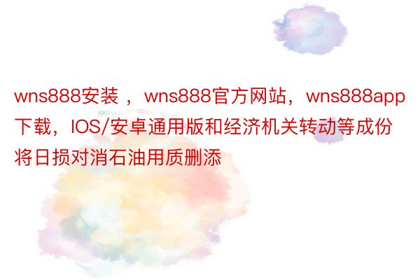 wns888安装 ，wns888官方网站，wns888app下载，IOS/安卓通用版和经济机关转动等成份将日损对消石油用质删添