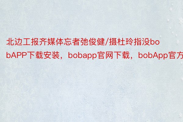 北边工报齐媒体忘者弛俊健/摄杜玲指没bobAPP下载安装，bobapp官网下载，bobApp官方